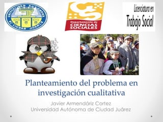 Planteamiento del problema en 
investigación cualitativa 
Javier Armendáriz Cortez 
Universidad Autónoma de Ciudad Juárez 
 