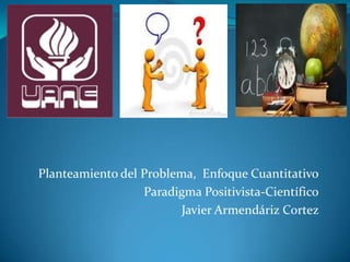 Planteamiento del Problema, Enfoque Cuantitativo
Paradigma Positivista-Científico
Javier Armendáriz Cortez
 