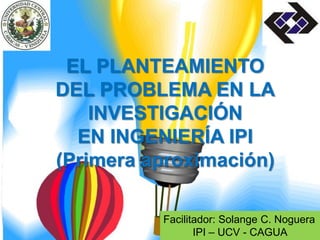 Facilitador: Solange C. Noguera
IPI – UCV - CAGUA
EL PLANTEAMIENTO
DEL PROBLEMA EN LA
INVESTIGACIÓN
EN INGENIERÍA IPI
(Primera aproximación)
 