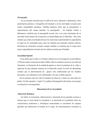 Pornografía:
Es un concepto moralista que la califica de sucia, indecente o deshonesta, cierta
presentación pictórica o fonográfica del desnudo y de las actividades sexuales para
ciertas mentalidades puritanas. También podemos decir que la presentación o
representación del cuerpo desnudo “es pornografía”. En Estados Unidos y
Dinamarca, confirma que la pornografía sexual, sino a un corto incremento de su
actividad sexual dentro de los patrones ya desarrollados por el individuo. Hay otros
estudios que están en contradicción por los cuales han experimentado la capacidad de
la mujer de ser estimulada tanto como los hombres por películas, laminas eróticas,
historietas de contenidos sexuales; aunque también se confirma que la mujer tiene
mayor capacidad para excitarse por los relatos sexuales que el hombre.
Sexualidad Infantil:
Se ha dicho que la niñez es el último reductor de la investigación sexual (Money
1976) por cuanto existen pocos datos fiables sobre la conducta sexual en esos años de
formación. La formación de la entidad de género se inicia al principio de la niñez y
repercute de muy distintas maneras en el desarrollo sexual, la teoría de aprendizaje
sostiene que la determinación de género está condicionada por los modelos
personales y las influencias socio ambientales a las que se halla expuesto.
En los primeros años de vida los modelos de observar e imitar son ante todos los
padres. El niño aprende a “copiar” la conducta del progenitor del mismo sexo porque
su imitación es recompensada.
Dimensiones De La Sexualidad
Dimensión Biológica:
Se refiere al crecimiento, diferenciación y desarrollo de los genitales externos e
internos que se inicia desde la concepción y se desarrolla en la pubertad. Entre las
características anatómicas y fisiológicas mencionadas se encuentran los órganos
genitales que diferencian al hombre de la mujer. Su funcionamiento constituye la
 