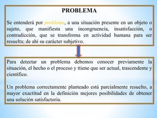 PROBLEMA
Se entenderá por problema, a una situación presente en un objeto o
sujeto, que manifiesta una incongruencia, insatisfacción, o
contradicción, que se transforma en actividad humana para ser
resuelta; de ahí su carácter subjetivo.
Para detectar un problema debemos conocer previamente la
situación, el hecho o el proceso y ttiene que ser actual, trascendente y
científico.
Un problema correctamente planteado está parcialmente resuelto, a
mayor exactitud en la definición mejores posibilidades de obtener
una solución satisfactoria.
 