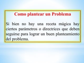 Como plantear un Problema
Si bien no hay una receta mágica hay
ciertos parámetros o directrices que deben
seguirse para lograr un buen planteamiento
del problema.
 