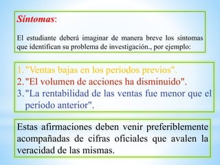 Síntomas:
El estudiante deberá imaginar de manera breve los síntomas
que identifican su problema de investigación., por ejemplo:
1."Ventas bajas en los períodos previos".
2."El volumen de acciones ha disminuido".
3."La rentabilidad de las ventas fue menor que el
período anterior".
Estas afirmaciones deben venir preferiblemente
acompañadas de cifras oficiales que avalen la
veracidad de las mismas.
 