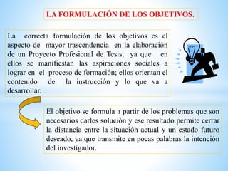 LA FORMULACIÓN DE LOS OBJETIVOS.
La correcta formulación de los objetivos es el
aspecto de mayor trascendencia en la elaboración
de un Proyecto Profesional de Tesis, ya que en
ellos se manifiestan las aspiraciones sociales a
lograr en el proceso de formación; ellos orientan el
contenido de la instrucción y lo que va a
desarrollar.
El objetivo se formula a partir de los problemas que son
necesarios darles solución y ese resultado permite cerrar
la distancia entre la situación actual y un estado futuro
deseado, ya que transmite en pocas palabras la intención
del investigador.
 