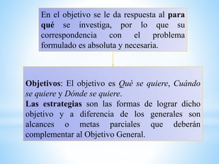 En el objetivo se le da respuesta al para
qué se investiga, por lo que su
correspondencia con el problema
formulado es absoluta y necesaria.
Objetivos: El objetivo es Qué se quiere, Cuándo
se quiere y Dónde se quiere.
Las estrategias son las formas de lograr dicho
objetivo y a diferencia de los generales son
alcances o metas parciales que deberán
complementar al Objetivo General.
 