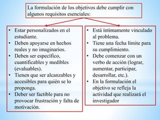 La formulación de los objetivos debe cumplir con
algunos requisitos esenciales:
• Estar personalizados en el
estudiante.
• Deben apoyarse en hechos
reales y no imaginarios.
• Deben ser específico,
cuantificables y medibles
(evaluables).
• Tienen que ser alcanzables y
accesibles para quién se lo
proponga.
• Deber ser factible para no
provocar frustración y falta de
motivación.
• Está íntimamente vinculado
al problema.
• Tiene una fecha límite para
su cumplimiento.
• Debe comenzar con un
verbo de acción (lograr,
aumentar, participar,
desarrollar, etc.).
• En la formulación el
objetivo se refleja la
actividad que realizará el
investigador
 
