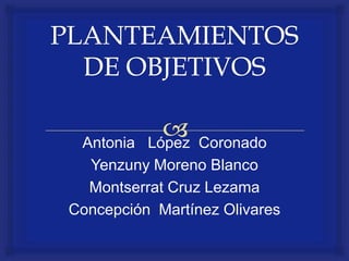 PLANTEAMIENTOS DE OBJETIVOS Antonia   López  Coronado Yenzuny Moreno Blanco Montserrat Cruz Lezama Concepción  Martínez Olivares 