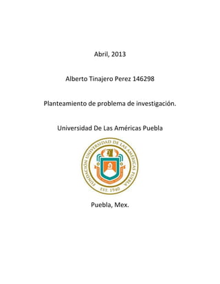 Abril, 2013
Alberto Tinajero Perez 146298
Planteamiento de problema de investigación.
Universidad De Las Américas Puebla
Puebla, Mex.
 