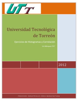 Universidad Tecnológica
             de Torreón
   Ejercicios de Histogramas y Correlación
                             Iris Márquez 3”A”




                                                 2012




      PROCESOS INDUSTRIALES ÁREA MANUFACTURA
 
