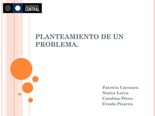PLANTEAMIENTO DE UN PROBLEMA.  Patricia Carrasco. Nínive Leiva. Carolina Pérez. Úrsula Pizarro. 