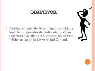 OBJETIVOS: Facilitar el traslado de implementos (objetos deportivos, aparatos de audio, etc.) y de los usuarios de los distintos sectores del edificio Polideportivo de la Universidad Central.  