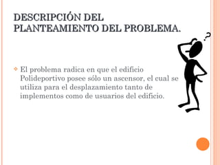 DESCRIPCIÓN DEL PLANTEAMIENTO DEL PROBLEMA. El problema radica en que el edificio Polideportivo posee sólo un ascensor, el cual se utiliza para el desplazamiento tanto de implementos como de usuarios del edificio.  