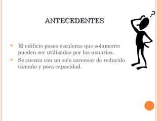 ANTECEDENTES El edificio posee escaleras que solamente pueden ser utilizadas por los usuarios. Se cuenta con un solo ascensor de reducido tamaño y poca capacidad. 
