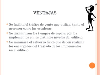 VENTAJAS.  Se facilita el tráfico de gente que utiliza, tanto el ascensor como las escaleras. Se disminuyen los tiempos de espera por los implementos en los distintos niveles del edificio. Se minimiza el esfuerzo físico que deben realizar los encargados del traslado de los implementos en el edificio. 
