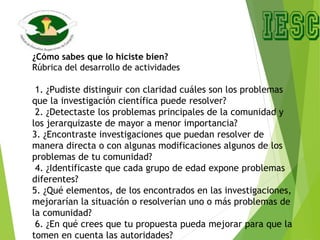 ¿Cómo sabes que lo hiciste bien?
Rúbrica del desarrollo de actividades
1. ¿Pudiste distinguir con claridad cuáles son los problemas
que la investigación científica puede resolver?
2. ¿Detectaste los problemas principales de la comunidad y
los jerarquizaste de mayor a menor importancia?
3. ¿Encontraste investigaciones que puedan resolver de
manera directa o con algunas modificaciones algunos de los
problemas de tu comunidad?
4. ¿Identificaste que cada grupo de edad expone problemas
diferentes?
5. ¿Qué elementos, de los encontrados en las investigaciones,
mejorarían la situación o resolverían uno o más problemas de
la comunidad?
6. ¿En qué crees que tu propuesta pueda mejorar para que la
tomen en cuenta las autoridades?
 