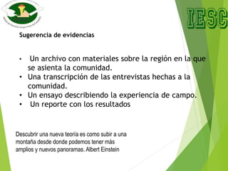 Sugerencia de evidencias
• Un archivo con materiales sobre la región en la que
se asienta la comunidad.
• Una transcripción de las entrevistas hechas a la
comunidad.
• Un ensayo describiendo la experiencia de campo.
• Un reporte con los resultados
Descubrir una nueva teoría es como subir a una
montaña desde donde podemos tener más
amplios y nuevos panoramas. Albert Einstein
 