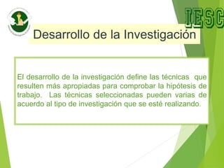 Desarrollo de la Investigación
El desarrollo de la investigación define las técnicas que
resulten más apropiadas para comprobar la hipótesis de
trabajo. Las técnicas seleccionadas pueden varias de
acuerdo al tipo de investigación que se esté realizando.
 