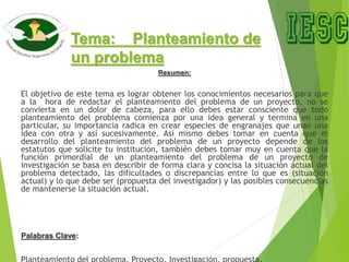 Tema: Planteamiento de
un problema
Resumen:
El objetivo de este tema es lograr obtener los conocimientos necesarios para que
a la hora de redactar el planteamiento del problema de un proyecto, no se
convierta en un dolor de cabeza, para ello debes estar consciente que todo
planteamiento del problema comienza por una idea general y termina en una
particular, su importancia radica en crear especies de engranajes que unan una
idea con otra y así sucesivamente. Así mismo debes tomar en cuenta que el
desarrollo del planteamiento del problema de un proyecto depende de los
estatutos que solicite tu institución, también debes tomar muy en cuenta que la
función primordial de un planteamiento del problema de un proyecto de
investigación se basa en describir de forma clara y concisa la situación actual del
problema detectado, las dificultades o discrepancias entre lo que es (situación
actual) y lo que debe ser (propuesta del investigador) y las posibles consecuencias
de mantenerse la situación actual.
Palabras Clave:
 