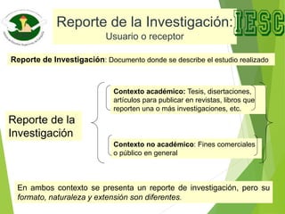 Reporte de la Investigación:
Usuario o receptor
Reporte de la
Investigación
Contexto académico: Tesis, disertaciones,
artículos para publicar en revistas, libros que
reporten una o más investigaciones, etc.
Contexto no académico: Fines comerciales
o público en general
En ambos contexto se presenta un reporte de investigación, pero su
formato, naturaleza y extensión son diferentes.
Reporte de Investigación: Documento donde se describe el estudio realizado
 
