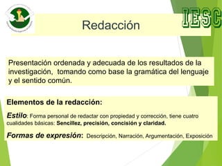 Redacción
Presentación ordenada y adecuada de los resultados de la
investigación, tomando como base la gramática del lenguaje
y el sentido común.
Elementos de la redacción:
Estilo: Forma personal de redactar con propiedad y corrección, tiene cuatro
cualidades básicas: Sencillez, precisión, concisión y claridad.
Formas de expresión: Descripción, Narración, Argumentación, Exposición
 
