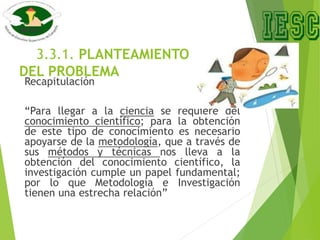 3.3.1. PLANTEAMIENTO
DEL PROBLEMA
Recapitulación
“Para llegar a la ciencia se requiere del
conocimiento científico; para la obtención
de este tipo de conocimiento es necesario
apoyarse de la metodología, que a través de
sus métodos y técnicas nos lleva a la
obtención del conocimiento científico, la
investigación cumple un papel fundamental;
por lo que Metodología e Investigación
tienen una estrecha relación”
 