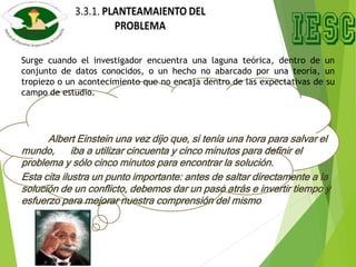 Surge cuando el investigador encuentra una laguna teórica, dentro de un
conjunto de datos conocidos, o un hecho no abarcado por una teoría, un
tropiezo o un acontecimiento que no encaja dentro de las expectativas de su
campo de estudio.
Albert Einstein una vez dijo que, si tenía una hora para salvar el
mundo, iba a utilizar cincuenta y cinco minutos para definir el
problema y sólo cinco minutos para encontrar la solución.
Esta cita ilustra un punto importante: antes de saltar directamente a la
solución de un conflicto, debemos dar un paso atrás e invertir tiempo y
esfuerzo para mejorar nuestra comprensión del mismo
 