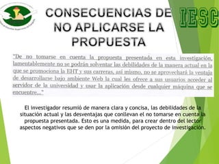 El investigador resumió de manera clara y concisa, las debilidades de la
situación actual y las desventajas que conllevan el no tomarse en cuenta la
propuesta presentada. Esto es una medida, para crear dentro del lector
aspectos negativos que se den por la omisión del proyecto de investigación.
 