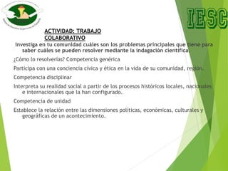 Investiga en tu comunidad cuáles son los problemas principales que tiene para
saber cuáles se pueden resolver mediante la indagación científica.
¿Cómo lo resolverías? Competencia genérica
Participa con una conciencia cívica y ética en la vida de su comunidad, región.
Competencia disciplinar
Interpreta su realidad social a partir de los procesos históricos locales, nacionales
e internacionales que la han configurado.
Competencia de unidad
Establece la relación entre las dimensiones políticas, económicas, culturales y
geográficas de un acontecimiento.
ACTIVIDAD: TRABAJO
COLABORATIVO
 