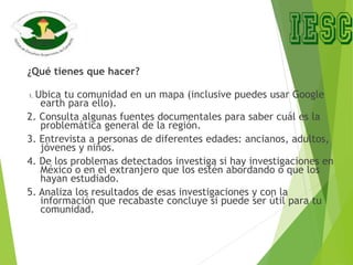 ¿Qué tienes que hacer?
1. Ubica tu comunidad en un mapa (inclusive puedes usar Google
earth para ello).
2. Consulta algunas fuentes documentales para saber cuál es la
problemática general de la región.
3. Entrevista a personas de diferentes edades: ancianos, adultos,
jóvenes y niños.
4. De los problemas detectados investiga si hay investigaciones en
México o en el extranjero que los estén abordando o que los
hayan estudiado.
5. Analiza los resultados de esas investigaciones y con la
información que recabaste concluye si puede ser útil para tu
comunidad.
 