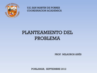 U.E. SAN MARTIN DE PORRES
 COORDINACION ACADEMICA




PLANTEAMIENTO DEL
    PROBLEMA


                    PROF. MILAGROS ANÉS




    PORLAMAR, SEPTIEMBRE 2012
 