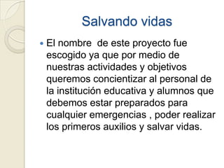 Salvando vidas
   El nombre de este proyecto fue
    escogido ya que por medio de
    nuestras actividades y objetivos
    queremos concientizar al personal de
    la institución educativa y alumnos que
    debemos estar preparados para
    cualquier emergencias , poder realizar
    los primeros auxilios y salvar vidas.
 
