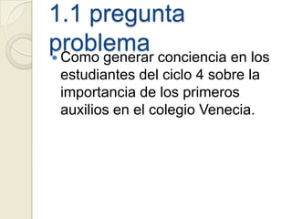 1.1 pregunta
problema conciencia en los
 Como generar
 estudiantes del ciclo 4 sobre la
 importancia de los primeros
 auxilios en el colegio Venecia.
 
