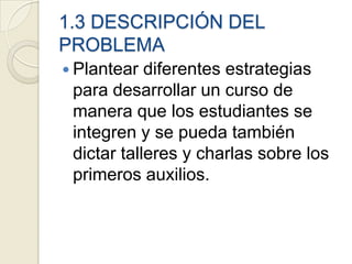 1.3 DESCRIPCIÓN DEL
PROBLEMA
 Plantear  diferentes estrategias
 para desarrollar un curso de
 manera que los estudiantes se
 integren y se pueda también
 dictar talleres y charlas sobre los
 primeros auxilios.
 