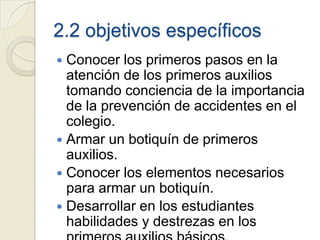 2.2 objetivos específicos
 Conocer los primeros pasos en la
  atención de los primeros auxilios
  tomando conciencia de la importancia
  de la prevención de accidentes en el
  colegio.
 Armar un botiquín de primeros
  auxilios.
 Conocer los elementos necesarios
  para armar un botiquín.
 Desarrollar en los estudiantes
  habilidades y destrezas en los
 