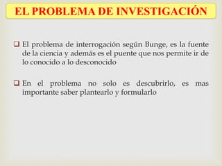  El problema de interrogación según Bunge, es la fuente
de la ciencia y además es el puente que nos permite ir de
lo conocido a lo desconocido
 En el problema no solo es descubrirlo, es mas
importante saber plantearlo y formularlo
EL PROBLEMA DE INVESTIGACIÓN
 