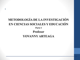 METODOLOGÍA DE LA INVESTIGACIÓN
EN CIENCIAS SOCIALES Y EDUCACIÓN
Parte I
Profesor
YOVANNY ARTEAGA
.
 