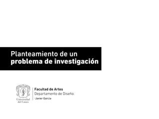 Planteamiento de un
problema de investigación
Facultad de Artes
Departamento de Diseño.
·Javier García·
 