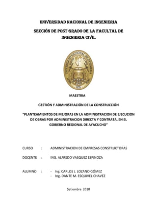 UNIVERSIDAD NACIONAL DE INGENIERIA<br />SECCIÓN DE POST GRADO DE LA FACULTAL DE INGENIERIA CIVIL<br />MAESTRIA<br />GESTIÓN Y ADMINISTRACIÓN DE LA CONSTRUCCIÓN<br />“PLANTEAMIENTOS DE MEJORAS EN LA ADMINISTRACION DE EJECUCION DE OBRAS POR ADMINISTRACION DIRECTA Y CONTRATA, EN EL GOBIERNO REGIONAL DE AYACUCHO”<br />CURSO:ADMINISTRACION DE EMPRESAS CONSTRUCTORAS<br />DOCENTE:ING. ALFREDO VASQUEZ ESPINOZA<br />ALUMNO: -    Ing. CARLOS J. LOZANO GÓMEZ<br />Ing. DANTE M. ESQUIVEL CHAVEZ<br />                                  <br />Setiembre  2010<br />INTRODUCCIÓN <br />El gobierno Regional de Ayacucho tiene por finalidad esencial fomentar el desarrollo Regional, integral y sostenible, promoviendo la inversión pública, privada y el empleo, garantizando además el ejercicio pleno de los derechos y la igualdad de oportunidades de sus habitantes, de acuerdo con los planes y programas nacionales, regionales y locales de desarrollo.<br />Así mismo, tiene la misión de organizar y conducir la gestión pública regional de acuerdo a sus competencias exclusivas, compartidas y delegadas, en el marco de las políticas nacionales y sectoriales, para contribuir al desarrollo integral y sostenible de la región.<br />Promulgar el Presupuesto institucional de Gastos correspondiente al Año<br />Fiscal 2010 del Gobierno Regional del Departamento de Ayacucho, de acuerdo a lo siguiente:<br />Categoría de Gasto (En Nuevos Soles)<br />5. Gastos Corrientes41 O, 922, 168.00<br />6. Gastos De Capital126, 179,617.00<br />---------------------<br />Total 537, 101,785.00<br />==========<br />El desagregado del Gasto, a nivel de Unidad Ejecutora, Función, Programa Funcional, 'quot;
Subprograma Funcional, Actividad y Proyecto, Fuentes de Financiamiento, Tipo de Transacción y Genérica del Presupuesto institucional de Apertura de los Gastos por Unidades Ejecutorasquot;
. Dicho Anexo es proporcionado por la Dirección Nacional del Presupuesto Público del Ministerio de Economía y Finanzas y forma parte de la presente Resolución.<br />Los recursos que financian el Presupuesto del Gobierno Regional del<br />Departamento de Ayacucho, Promulgado en el Artículo precedente, se estiman por Fuentes de acuerdo a lo siguiente:<br />Fuentes de Financiamiento En Nuevos Soles<br />Recursos Ordinarios508’589,835.00<br />Recursos Directamente Recaudados    9’221,000.00<br />Recursos Determinados 19’290,950.00<br />---------------------<br />Total 537’101,785.00<br />===========<br />El desagregado de Ingresos por las Fuentes arriba señaladas, salvo los de Recursos Ordinarios, a nivel de Tipo de Transacción, Genérica, Subgenérica y Específica de ingresos se presenta en el quot;
Presupuesto institucional de Apertura de los ingresos por Partidasquot;
. <br />La Gerencia Regional de Planeamiento, Presupuesto y Acondicionamiento Territorial del Pliego Gobierno Regional del Departamento de Ayacucho es responsable del seguimiento y control del proceso presupuestario, teniendo en cuenta el desagregado de ingresos y Egresos establecidos.<br />ESTRUCTURA OPRGANICA FUNCIONAL DEL GOBIERNO REGIONAL DE AYACUCHO<br />ANTECEDENTES Y SITUACION ACTUAL<br />El gobierno regional de Ayacucho mediante la oficina regional  de estudios e investigaciones-OREI  formula y elabora perfiles y expedientes técnicos de proyectos de inversión pública; el cual, es aprobado y registrado por la oficina de programación e inversión-OPI, para luego ser ejecutado por la gerencia de infraestructura. <br />La gerencia de infraestructura está sub dividida en la sub gerencia de obras y la sub gerencia de supervisión. La sub gerencia de obras es la responsable de ejecutar la obra y la sub gerencia de supervisión es la responsable de buen cumplimiento de de acuerdo a las normas vigentes de <br />En la actualidad el gobierno regional de Ayacucho viene ejecutando obras por administración directa y por contrata.<br />La ejecución de obra por administración directa involucra la participación del área de abastecimiento quien realiza las adquisiciones de materiales de construcción y es ejecutado por un residente de obra que bien puede ser contratado o un trabajador de planta que tenga título de ingeniero y/o arquitecto, la parte administrativa de la ejecución de la obra  está a cargo de un asiste administrativo quien conjuntamente con el residente de obra realizan los requerimientos de materiales bajo la aprobación de supervisor o del inspector de obra.<br />ANÁLISIS INTERNO Y EXTERNO DE LAS OBRAS (FODA)<br />DEBILIDADES<br />Desabastecimiento de materiales para la ejecución de obras por administración directa.<br />Mala administración del área de logística al inicio y durante la ejecución de las obras que generan retrasos y/o paralizaciones.<br />Recurso humano no capacitado adecuadamente<br />Ausencia de mano de obra calificada y no calificada en la zona y por esta razón hay retrasos de obra  e incremento de gastos para traer personal de afuera.<br />No hay coordinación para la adquisición de materiales y la realización de subcontratas; como trabajos de carpintería, entre el Ing. Residente de Obra y el área de abastecimiento, en la que el área de abastecimiento se toma atribuciones sin respetar las especificaciones técnicas del requerimiento. <br />Desconocimiento del personal de planta de las aplicaciones de la Ley de Contrataciones del estado  y su reglamento para la adquisición y contratación de  bienes y servicios.<br />Expedientes técnicos incompatibles con el terreno y de mal elaborados, generando ampliación de plazos y/o reformulación de Expedientes técnicos o adicionales de obra.<br />Burocracia en el trámite administrativo para adquisición de bienes y servicios.<br />Falta de capacitación en el manejo del software del programa SIGA NET.<br />Falta de asesoramiento legal relacionado a la ejecución de obras por contrata y supervisión.<br />No existe una descentralización en las 11 provincias (Sub Regiones) y por ende déficit en la ejecución de obras por administración directa.<br />Personal a cargo de las sub gerencias sin experiencia y con un perfil inadecuado.<br />FORTALEZA<br />El área de la  sub Gerencia de obras esta implementado con el software del SIGA NET.<br />Cuenta con personal suficiente y propenso al cambio.<br />Cuenta con maquinarias en buen estado para la ejecución de obras.<br />Experiencia técnica y administrativa para la ejecución de obras civiles.<br />OPORTUNIDADES<br />Inversión Extranjera<br />Convenios con otros países.<br />Incremento de Presupuesto Fiscal para la región de parte del gobierno central.<br />AMENAZAS<br />Empresas constructoras y consultoras con políticas negativas en el cumplimiento de las plazos y metas asignados por la entidad.<br />Ingenieros residentes y supervisores no dedicados exclusivamente en la ejecución y supervisión  respectivamente en la obra de la obra.<br />Proveedores que incumplen en la oportuna entrega de materiales de construcción.<br />MEJORAS PARA UNA BUENA EJECUCION DE OBRAS POR ADMINISTRACION DIRECTA Y POR CONTRATA.<br />Descentralización de las 11 sub regiones<br />Para una mejor administración  se tendrá que descentralizar la elaboración de expedientes técnicos y ejecución de obras por administración directa y por contrata a las Sub Regiones.<br />Brindar autonomía en la contratación y  adquisición de bienes y servicios, y procesos de selección y adjudicación para la ejecución de obras por contrata. <br />La sede central deberá centralizar su responsabilidad en el Fortalecimiento de capacidades en cada una de las sub regiones.<br />Implementar con el recurso humano en las áreas de logística y sub gerencia de infraestructura en las once Sub Regiones.<br />Implementa con equipos  y tecnología (internet)<br />Acondicionamiento de locales para el funcionamiento de las sub regiones.<br />Implementación con unidades vehiculares para la gestión, administración y monitoreo de obras.<br />Contratar profesionales con un buen perfil profesional  para asumir el cargo de Director de la sub Regiones. (Mínimo Ingeniero Civil).<br />INDICADORES<br />Para medir las mejoras para una buena ejecución de obras por administración directa y por contrata se plantearan los siguientes indicadores:<br />Calidad de expediente técnico:<br /> En la actualidad la mayoría de los expedientes técnicos aprobados con resolución gerencial, se viene reformulando por distintos motivos como por ejemplo: inadecuado estimación en el presupuesto de los materiales de construcción y transporte, planos, metrados y especificaciones técnicas de muy baja calidad e incompatible y otros. <br />El indicador estará basado en contabilizar la cantidad de expedientes técnicos aprobados, reformulados, anulados.<br /> Para medir la calidad se tomara como base los antecedentes de los expedientes técnicos aprobados (historial) en donde la oficina de estudios e investigaciones cuenta con ese reporte y es el responsable de de todo los estudios.<br />Plazo de ejecución: en la actualidad se cuenta con un reporte de las obras concluidas antes de tiempo, en el tiempo estimado según expediente técnico, obras culminadas con ampliación de plazos y obras que fueron abandonados o no concluidas.<br />