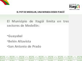 EL POT DE MEDELLIN, UNA MIRADA DESDE ITAGÜÍ 
El Municipio de Itagüí limita en tres 
sectores de Medellín: 
•Guayabal 
•Bel...