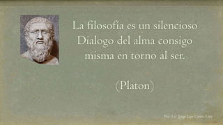 La filosofía es un silencioso 
Dialogo del alma consigo 
misma en torno al ser. 
(Platon) 
Por: Lic. Jorge Luis Castro Lara 
 