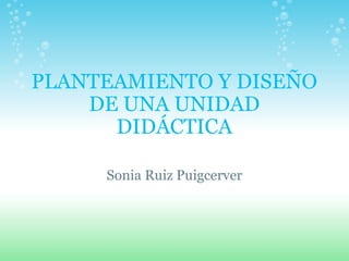 PLANTEAMIENTO Y DISEÑO DE UNA UNIDAD DIDÁCTICA Sonia Ruiz Puigcerver 