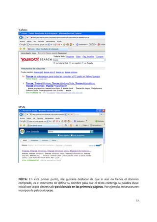 27
Yahoo:
MSN:
NOTA: En este primer punto, me gustaría destacar de que si aún no tienes el dominio
comprado, es el momento de definir su nombre para que el texto contenga la palabra clave
inicial con la que desees salir posicionado en las primeras páginas. Por ejemplo, mistrucos.net
incorpora la palabra trucos.
 