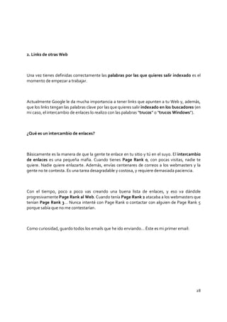 28
2. Links de otras Web
Una vez tienes definidas correctamente las palabras por las que quieres salir indexado es el
momento de empezar a trabajar.
Actualmente Google le da mucha importancia a tener links que apunten a tu Web y, además,
que los links tengan las palabras clave por las que quieres salir indexado en los buscadores (en
mi caso, el intercambio de enlaces lo realizo con las palabras “trucos” o “trucos Windows”).
¿Qué es un intercambio de enlaces?
Básicamente es la manera de que la gente te enlace en tu sitio y tú en el suyo. El intercambio
de enlaces es una pequeña mafia. Cuando tienes Page Rank 0, con pocas visitas, nadie te
quiere. Nadie quiere enlazarte. Además, envías centenares de correos a los webmasters y la
gente no te contesta. Es una tarea desagradable y costosa, y requiere demasiada paciencia.
Con el tiempo, poco a poco vas creando una buena lista de enlaces, y eso va dándole
progresivamente Page Rank al Web. Cuando tenía Page Rank 2 atacaba a los webmasters que
tenían Page Rank 3… Nunca intenté con Page Rank 0 contactar con alguien de Page Rank 5
porque sabía que no me contestarían.
Como curiosidad, guardo todos los emails que he ido enviando… Éste es mi primer email:
 