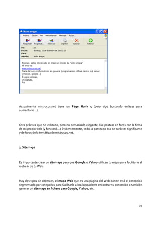 29
Actualmente mistrucos.net tiene un Page Rank 5 (pero sigo buscando enlaces para
aumentarlo…).
Otra práctica que he utilizado, pero no demasiado elegante, fue postear en foros con la firma
de mi propio web (y funcionó…) Evidentemente, todo lo posteado era de carácter significante
y de foros de la temática de mistrucos.net.
3. Sitemaps
Es importante crear un sitemaps para que Google o Yahoo utilicen tu mapa para facilitarle el
rastrear de tu Web.
Hay dos tipos de sitemaps, el mapa Web que es una página del Web donde está el contenido
segmentado por categorías para facilitarle a los buscadores encontrar tu contenido o también
generar un sitemaps en fichero para Google, Yahoo, etc.
 