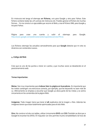 30
En mistrucos.net tengo el sitemaps en ficheros, uno para Google y otro para Yahoo. Este
fichero contiene todas las url’s activas de mistrucos.net. Puedes generar el fichero de muchas
formas… Yo me construí un ejecutable que recorre el Web y crea el fichero XML para Google y
txt para Yahoo.
Página para crear una cuenta y subir el sitemaps para Google:
http://www.google.com/webmasters/sitemaps/siteoverview?hl=es
Los ficheros sitemaps los actualizo semanalmente para que Google detecte que mi sitio es
dinámico con contenidos nuevos.
4. Código del Web
Creo que es uno de los puntos a tener en cuenta y que muchas veces se desatiende en el
posicionamiento web.
Temas importantes:
Metas: Son muy importantes para indexar bien tu página en buscadores. Es importante que
los metas contengan una estructura correcta, por ejemplo, que las keywords no sean más de
12. Últimamente se empieza a escuchar que Google ya obvia parte de los metas y se centra
únicamente en los contenidos de la página Web.
Imágenes: Toda imagen tiene que tener el alt explicativo de la imagen u foto. Además las
imágenes tienen que estar totalmente optimizadas para el sitio Web.
Divs: No construir el site con tablas, utilizar únicamente DIVS con CSS (También se dice que a
Google le encantan los DIVS). El maquetar con divs permite mucha versatibilidad a la hora de
 