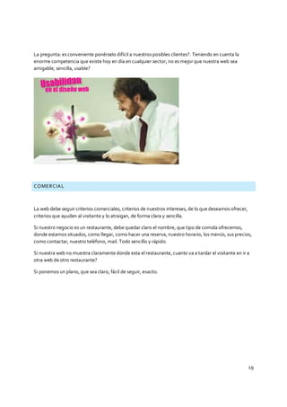 19
La pregunta: es conveniente ponérselo difícil a nuestros posibles clientes?. Teniendo en cuenta la
enorme competencia que existe hoy en día en cualquier sector, no es mejor que nuestra web sea
amigable, sencilla, usable?
COMERCIAL
La web debe seguir criterios comerciales, criterios de nuestros intereses, de lo que deseamos ofrecer,
criterios que ayuden al visitante y lo atraigan, de forma clara y sencilla.
Si nuestro negocio es un restaurante, debe quedar claro el nombre, que tipo de comida ofrecemos,
donde estamos situados, como llegar, como hacer una reserva, nuestro horario, los menús, sus precios,
como contactar, nuestro teléfono, mail. Todo sencillo y rápido.
Si nuestra web no muestra claramente donde esta el restaurante, cuanto va a tardar el visitante en ir a
otra web de otro restaurante?
Si ponemos un plano, que sea claro, fácil de seguir, exacto.
 