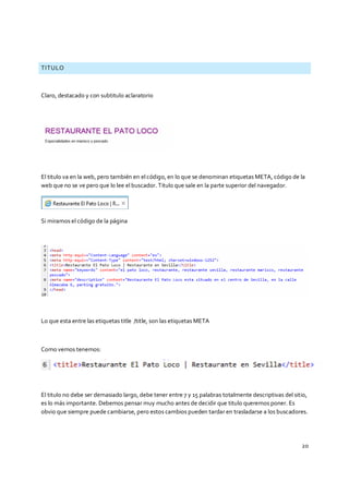 20
TITULO
Claro, destacado y con subtitulo aclaratorio
El titulo va en la web, pero también en elcódigo, en lo que se denominan etiquetas META, código de la
web que no se ve pero que lo lee el buscador. Titulo que sale en la parte superior del navegador.
Si miramos el código de la página
Lo que esta entre las etiquetas title /title, son las etiquetas META
Como vemos tenemos:
El titulo no debe ser demasiado largo, debe tener entre 7 y 15 palabras totalmente descriptivas del sitio,
es lo más importante. Debemos pensar muy mucho antes de decidir que titulo queremos poner. Es
obvio que siempre puede cambiarse, pero estos cambios pueden tardar en trasladarse a los buscadores.
 