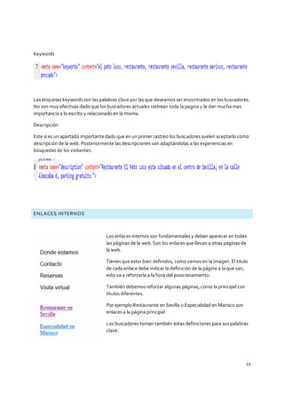 21
Keywords
Las etiquetas keywords son las palabras clave por las que deseamos ser encontrados en los buscadores.
No son muy efectivas dado que los buscadores actuales rastrean toda la pagina y le dan mucha mas
importancia a lo escrito y relacionado en la misma.
Descripción
Este si es un apartado importante dado que en un primer rastreo los buscadores suelen aceptarlo como
descripción de la web. Posteriormente las descripciones van adaptándolas a las experiencias en
búsquedas de los visitantes.
ENLACES INTERNOS
Los enlaces internos son fundamentales y deben aparecer en todas
las páginas de la web. Son los enlaces que llevan a otras páginas de
la web.
Tienen que estar bien definidos, como vemos en la imagen. El titulo
de cada enlace debe indicar la definición de la página a la que van,
esto va a reforzarla a la hora del posicionamiento.
También debemos reforzar algunas páginas, como la principal con
títulos diferentes.
Por ejemplo Restaurante en Sevilla o Especialidad en Marisco son
enlaces a la página principal.
Los buscadores toman también estas definiciones para sus palabras
clave.
 
