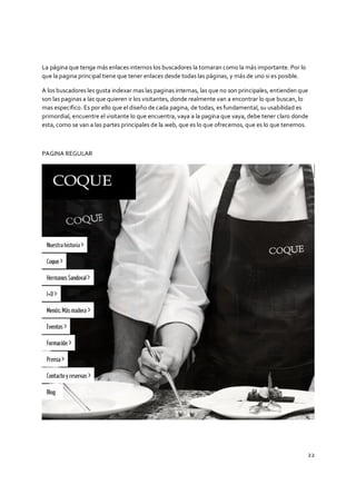 22
La página que tenga más enlaces internos los buscadores la tomaran como la más importante. Por lo
que la pagina principal tiene que tener enlaces desde todas las páginas, y más de uno si es posible.
A los buscadores les gusta indexar mas las paginas internas, las que no son principales, entienden que
son las paginas a las que quieren ir los visitantes, donde realmente van a encontrar lo que buscan, lo
mas especifico. Es por ello que el diseño de cada pagina, de todas, es fundamental, su usabilidad es
primordial, encuentre el visitante lo que encuentra, vaya a la pagina que vaya, debe tener claro donde
esta, como se van a las partes principales de la web, que es lo que ofrecemos, que es lo que tenemos.
PAGINA REGULAR
 