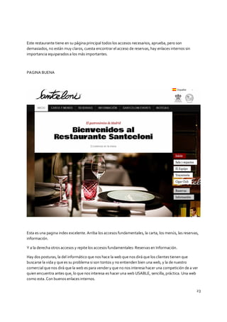 23
Este restaurante tiene en su página principal todos los accesos necesarios, aprueba, pero son
demasiados, no están muy claros, cuesta encontrar el acceso de reservas, hay enlaces internos sin
importancia equiparados a los más importantes.
PAGINA BUENA
Esta es una pagina index excelente. Arriba los accesos fundamentales, la carta, los menús, las reservas,
información.
Y a la derecha otros accesos y repite los accesos fundamentales: Reservas en Información.
Hay dos posturas, la del informático que nos hace la web que nos dirá que los clientes tienen que
buscarse la vida y que es su problema si son tontos y no entienden bien una web, y la de nuestro
comercial que nos dirá que la web es para vender y que no nos interesa hacer una competición de a ver
quien encuentra antes que, lo que nos interesa es hacer una web USABLE, sencilla, práctica. Una web
como esta. Con buenos enlaces internos.
 